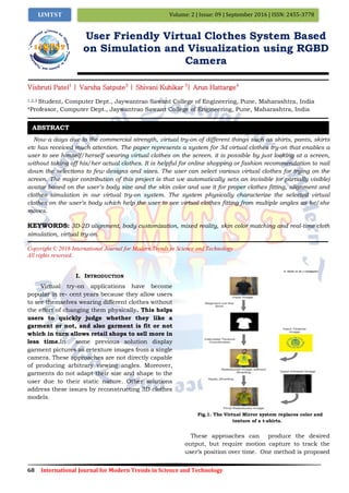 68 International Journal for Modern Trends in Science and Technology
Volume: 2 | Issue: 09 | September 2016 | ISSN: 2455-3778IJMTST
User Friendly Virtual Clothes System Based
on Simulation and Visualization using RGBD
Camera
Vishruti Patel1
| Varsha Satpute2
| Shivani Kuhikar 3
| Arun Hattarge4
1,2,3 Student, Computer Dept., Jaywantrao Sawant College of Engineering, Pune, Maharashtra, India
4Professor, Computer Dept., Jaywantrao Sawant College of Engineering, Pune, Maharashtra, India
Now a days due to the commercial strength, virtual try-on of different things such as shirts, pants, skirts
etc has received much attention. The paper represents a system for 3d virtual clothes try-on that enables a
user to see himself/herself wearing virtual clothes on the screen. it is possible by just looking at a screen,
without taking off his/her actual clothes. It is helpful for online shopping or fashion recommendation to nail
down the selections to few designs and sizes. The user can select various virtual clothes for trying on the
screen. The major contribution of this project is that we automatically sets an invisible (or partially visible)
avatar based on the user’s body size and the skin color and use it for proper clothes fitting, alignment and
clothes simulation in our virtual try-on system. The system physically characterize the selected virtual
clothes on the user’s body which help the user to see virtual clothes fitting from multiple angles as he/she
moves.
KEYWORDS: 3D-2D alignment, body customization, mixed reality, skin color matching and real-time cloth
simulation, virtual try-on.
Copyright © 2016 International Journal for Modern Trends in Science and Technology
All rights reserved.
I. INTRODUCTION
Virtual try-on applications have become
popular in re- cent years because they allow users
to see themselves wearing different clothes without
the eﬀort of changing them physically. This helps
users to quickly judge whether they like a
garment or not, and also garment is fit or not
which in turn allows retail shops to sell more in
less time.In some previous solution display
garment pictures as retexture images from a single
camera. These approaches are not directly capable
of producing arbitrary viewing angles. Moreover,
garments do not adapt their size and shape to the
user due to their static nature. Other solutions
address these issues by reconstructing 3D clothes
models.
Fig.1. The Virtual Mirror system replaces color and
texture of a t-shirts.
These approaches can produce the desired
output, but require motion capture to track the
user’s position over time. One method is proposed
ABSTRACT
 