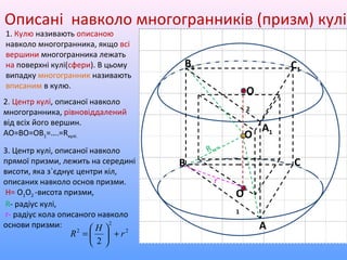 Описані навколо многогранників (призм) кулі
1. Кулю називають описаною
навколо многогранника, якщо всі
вершини многогранника лежать
на поверхні кулі(сфери). В цьому
випадку многогранник називають
вписаним в кулю.
О
А
В С
С1
В1
А1
2. Центр кулі, описаної навколо
многогранника, рівновіддалений
від всіх його вершин.
АО=ВО=ОВ1=….=Rкулі.
О
1
О
2
3. Центр кулі, описаної навколо
прямої призми, лежить на середині
висоти, яка з`єднує центри кіл,
описаних навколо основ призми.
H= О1О2 -висота призми,
R- радіус кулі,
r- радіус кола описаного навколо
основи призми:
2
2
2
2
r
H
R +





=
Rкулі
r
 