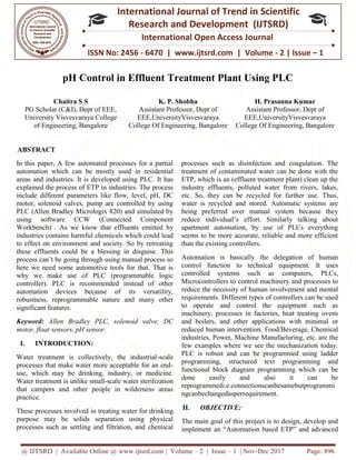 @ IJTSRD | Available Online @ www.ijtsrd.com
ISSN No: 2456
International
Research
pH Control in Effluent Treatment Plant Using PLC
Chaitra S S
PG Scholar (C&I), Dept of EEE,
University Visvesvaraya College
of Engineering, Bangalore College Of Engineering, Bangalore
ABSTRACT
In this paper, A few automated processes for a partial
automation which can be mostly used
areas and industries. It is developed using PLC.
explained the process of ETP in industries. The
include different parameters like flow, level, pH, DC
motor, solenoid valves, pump are controlled by using
PLC (Allen Bradley Micrologix 820) and simulated by
using software CCW (Connected Component
Workbench) . As we know that effluents emitted
industries contains harmful chemicals which could lead
to effect on environment and society. So by retreating
these effluents could be a blessing in disguise. This
process can’t be going through using manual process so
here we need some automotive tools for
why we make use of PLC (programmable logic
controller). PLC is recommended instead of other
automation devices because of its versatility,
robustness, reprogrammable nature and
significant features.
Keyword: Allen Bradley PLC, solenoid valve, DC
motor, float sensors, pH sensor.
I. INTRODUCTION:
Water treatment is collectively, the industrial
processes that make water more acceptable for an end
use, which may be drinking, industry, or
Water treatment is unlike small-scale water sterilization
that campers and other people in wilderness areas
practice.
These processes involved in treating water for drinking
purpose may be solids separation using physical
processes such as settling and filtration, and chemical
@ IJTSRD | Available Online @ www.ijtsrd.com | Volume – 2 | Issue – 1 | Nov-Dec 2017
ISSN No: 2456 - 6470 | www.ijtsrd.com | Volume
International Journal of Trend in Scientific
Research and Development (IJTSRD)
International Open Access Journal
pH Control in Effluent Treatment Plant Using PLC
K. P. Shobha
Assistant Professor, Dept of
EEE,UniversityVisvesvaraya
College Of Engineering, Bangalore
H. Prasanna Kumar
Assistant Professor, Dept of
EEE,UniversityVisvesvaraya
College Of Engineering, Bangalore
In this paper, A few automated processes for a partial
in residential
areas and industries. It is developed using PLC. It has
explained the process of ETP in industries. The process
include different parameters like flow, level, pH, DC
motor, solenoid valves, pump are controlled by using
PLC (Allen Bradley Micrologix 820) and simulated by
using software CCW (Connected Component
Workbench) . As we know that effluents emitted by
ustries contains harmful chemicals which could lead
to effect on environment and society. So by retreating
effluents could be a blessing in disguise. This
through using manual process so
some automotive tools for that. That is
why we make use of PLC (programmable logic
recommended instead of other
automation devices because of its versatility,
robustness, reprogrammable nature and many other
noid valve, DC
Water treatment is collectively, the industrial-scale
processes that make water more acceptable for an end-
use, which may be drinking, industry, or medicine.
e water sterilization
that campers and other people in wilderness areas
These processes involved in treating water for drinking
purpose may be solids separation using physical
processes such as settling and filtration, and chemical
processes such as disinfection and coagulation. The
treatment of contaminated water can be done with the
ETP, which is an (effluent treatment plant) clean up the
industry effluents, polluted water from rivers, lakes,
etc. So, they can be recycled for further use. Thus,
water is recycled and stored. Automatic systems are
being preferred over manual system because they
reduce individual’s effort. Similarly talking about
apartment automation, by use of PLCs everything
seems to be more accurate, reliable and more efficient
than the existing controllers.
Automation is basically the
control function to technical
controlled systems such
Microcontrollers to control machinery
reduce the necessity of human
requirements. Different types of controllers can be used
to operate and control the equipment such as
machinery, processes in factories, heat
and boilers, and other applications
reduced human intervention. Food/Beverage,
industries, Power, Machine Manufacturing, etc. are the
few examples where we see the mechanization today.
PLC is robust and can be programmed
programming, structured text programming and
functional block diagram programming which can be
done easily and also it can be
reprogrammedi.e.connectionscanbesamebutprogrammi
ngcanbechangedasperrequirement.
II. OBJECTIVE:
The main goal of this project is to design, develop and
implement an “Automation based ETP” and advanc
Dec 2017 Page: 896
| www.ijtsrd.com | Volume - 2 | Issue – 1
Scientific
(IJTSRD)
International Open Access Journal
pH Control in Effluent Treatment Plant Using PLC
Prasanna Kumar
Assistant Professor, Dept of
EEE,UniversityVisvesvaraya
College Of Engineering, Bangalore
h as disinfection and coagulation. The
treatment of contaminated water can be done with the
ETP, which is an (effluent treatment plant) clean up the
industry effluents, polluted water from rivers, lakes,
etc. So, they can be recycled for further use. Thus,
water is recycled and stored. Automatic systems are
being preferred over manual system because they
reduce individual’s effort. Similarly talking about
apartment automation, by use of PLCs everything
seems to be more accurate, reliable and more efficient
the delegation of human
to technical equipment. It uses
as computers, PLCs,
machinery and processes to
human involvement and mental
Different types of controllers can be used
to operate and control the equipment such as
machinery, processes in factories, heat treating ovens
applications with minimal or
Food/Beverage, Chemical
Machine Manufacturing, etc. are the
few examples where we see the mechanization today.
programmed using ladder
structured text programming and
iagram programming which can be
done easily and also it can be
reprogrammedi.e.connectionscanbesamebutprogrammi
ngcanbechangedasperrequirement.
The main goal of this project is to design, develop and
implement an “Automation based ETP” and advanced
 