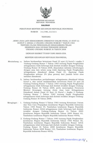 MENTERIKEUANGAN
REPUBLIK INDONESIA
SALINAN
PERATURAN MENTERI KEUANGAN REPUBLIK INDONESIA
NOMOR 141/PMK.03/2015
TENTANG
JENIS JASA LAIN SEBAGAIMANA DIMAKSUD DALAM PASAL 23 AYAT (1)
HURUF C ANGKA 2 UNDANG-UNDANG NOMOR 7 TAHUN 1983
TENTANG PAJAK PENGHASILAN SEBAGAIMANA TELAH
BEBERAPA KALI DIUBAH TERAKHIR DENGAN
UNDANG-UNDANG NOMOR 36 TAHUN 2008
DENGAN RAHMAT TUHAN YANG MAHA ESA
MENTER! KEUANGAN REPUBLIK INDONESIA,
Menimbang: a. bahwa berdasarkan ketentuan Pasal 23 ayat (1) huruf c angka 2
Undang-Undang Nomor 7 Tahun 1983 tentang Pajak Penghasilan
sebagaimana telah beberapa kali diubah terakhir dengan Undang­
Undang Nomor 36 Tahun 2008, dinyatakan imbalan sehubungan
dengan jasa lain selain yang telah dipotong Pajak Penghasilan
sebagaimana dimaksud dalam Pasal 21, dipotong Pajak
Penghasilan sebesar 2% (dua persen) dari jumlah bruto atas
imbalan dimaksud;
b. bahwa berdasarkan pertimbangan sebagaimana dimaksud dalam
huruf a, dan untuk melaksanakan ketentuan Pasal 23 ayat (2)
Undang-Undang Nomor 7 Tahun 1983 tentang Pajak Penghasilan
sebagaimana telah beberapa kali diubah terakhir dengan Undang­
Undang Nomor 36 Tahun 2008, perlu menetapkan Peraturan
Menteri Keuangan tentang Jenis Jasa Lain Sebagaimana
Dimaksud dalam Pasal 23 Ayat (1) Huruf c Angka 2 Undang­
Undang Nomor 7 Tahun 1983 tentang Pajak Penghasilan
sebagaimana telah beberapa kali diubah terakhir dengan Undang­
Undang Nomor 36 Tahun 2008;
Mengingat: 1. Undang-Undang Nomor 6 Tahun 1983 tentang Ketentuan Umum
dan Tata Cara Perpajakan (Lembaran Negara Republik Indonesia
Tahun 1983 Nomor 49, Tambahan Lembaran Negara Republik
Indonesia Nomor 3262) sebagaimana telah beberapa kali diubah
terakhir dengan Undang-Undang Nomor 16 Tahun 2009
(Lembaran Negara Republik Indonesia Tahun 2009 Nomor 62,
Tambahan Lembaran Negara Republik Indonesia Nomor 4999);
2. Undang�Undang Nomor 7 Tahun 1983 tentang Pajak Penghasilan
(Lembaran Negara Republik Indonesia Tahun 1983 Nomor 50,
Tambahan Lembaran Negara Republik Indonesia Nomor 3263)
sebagaimana telah beberapa kali diubah terakhir dengan Undang�
Undang Nomor 36 Tahun 2008 (Lembaran Negara Republik
Indonesia Tahun 2008 Nomor 133, Tambahan Lembaran Negara
Republik Indonesia Nomor 4893);
www.jdih.kemenkeu.go.id
 