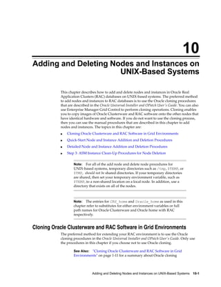 10
Adding and Deleting Nodes and Instances on
                      UNIX-Based Systems

           This chapter describes how to add and delete nodes and instances in Oracle Real
           Application Clusters (RAC) databases on UNIX-based systems. The preferred method
           to add nodes and instances to RAC databases is to use the Oracle cloning procedures
           that are described in the Oracle Universal Installer and OPatch User's Guide. You can also
           use Enterprise Manager Grid Control to perform cloning operations. Cloning enables
           you to copy images of Oracle Clusterware and RAC software onto the other nodes that
           have identical hardware and software. If you do not want to use the cloning process,
           then you can use the manual procedures that are described in this chapter to add
           nodes and instances. The topics in this chapter are:
               Cloning Oracle Clusterware and RAC Software in Grid Environments
           ■


               Quick-Start Node and Instance Addition and Deletion Procedures
           ■


               Detailed Node and Instance Addition and Deletion Procedures
           ■


               Step 3: ASM Instance Clean-Up Procedures for Node Deletion
           ■




                           For all of the add node and delete node procedures for
                   Note:
                   UNIX-based systems, temporary directories such as /tmp, $TEMP, or
                   $TMP, should not be shared directories. If your temporary directories
                   are shared, then set your temporary environment variable, such as
                   $TEMP, to a non-shared location on a local node. In addition, use a
                   directory that exists on all of the nodes.



                           The entries for CRS_home and Oracle_home as used in this
                   Note:
                   chapter refer to substitutes for either environment variables or full
                   path names for Oracle Clusterware and Oracle home with RAC
                   respectively.


Cloning Oracle Clusterware and RAC Software in Grid Environments
           The preferred method for extending your RAC environment is to use the Oracle
           cloning procedures in the Oracle Universal Installer and OPatch User's Guide. Only use
           the procedures in this chapter if you choose not to use Oracle cloning.

                   See Also: quot;Cloning Oracle Clusterware and RAC Software in Grid
                   Environmentsquot; on page 1-11 for a summary about Oracle cloning



                               Adding and Deleting Nodes and Instances on UNIX-Based Systems     10-1
 