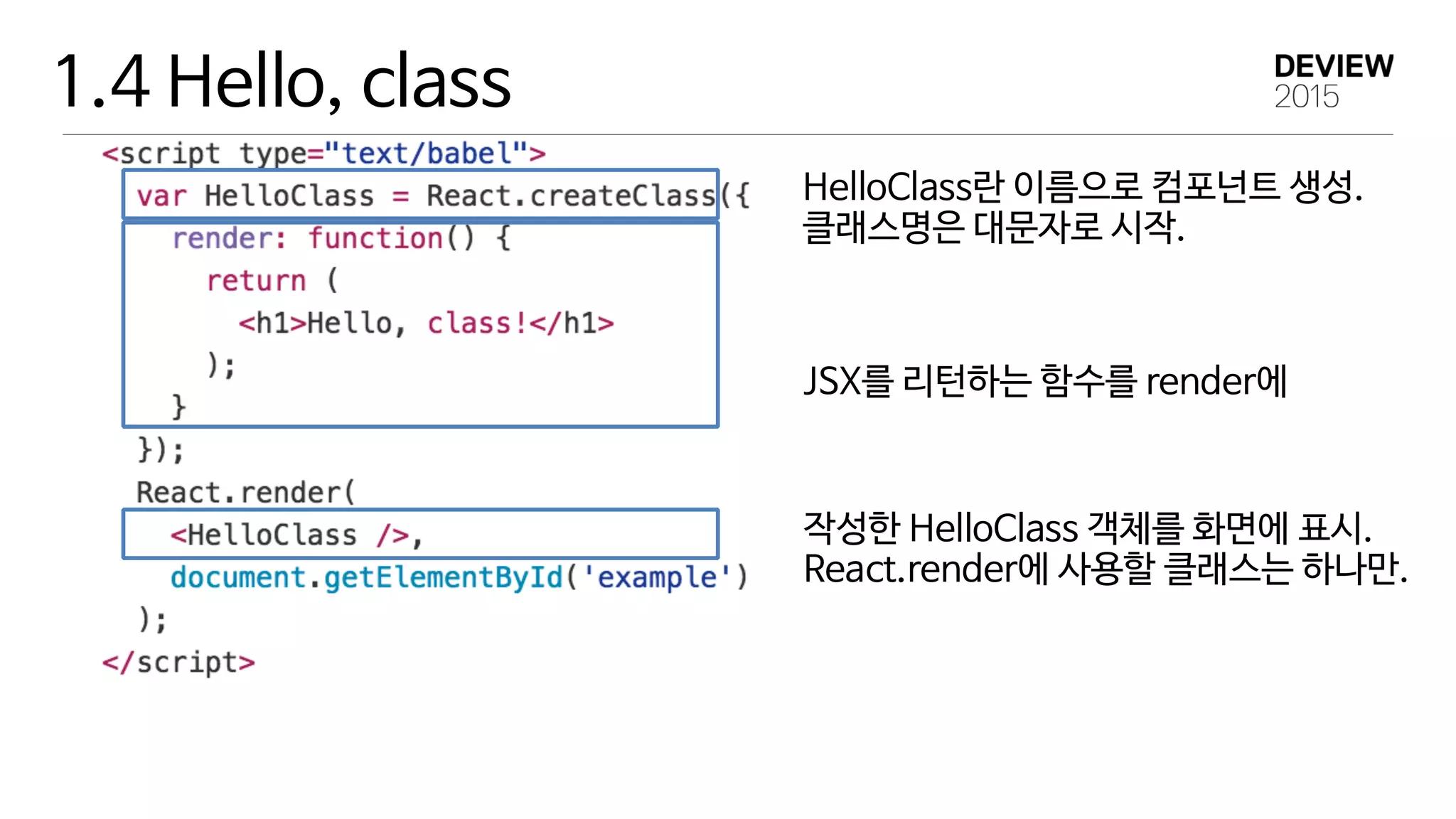 1.4 Hello, class
HelloClass란 이름으로 컴포넌트 생성. 
클래스명은 대문자로 시작.
JSX를 리턴하는 함수를 render에
작성한 HelloClass 객체를 화면에 표시. 
React.render에 사용할 클래스는 하나만.
 