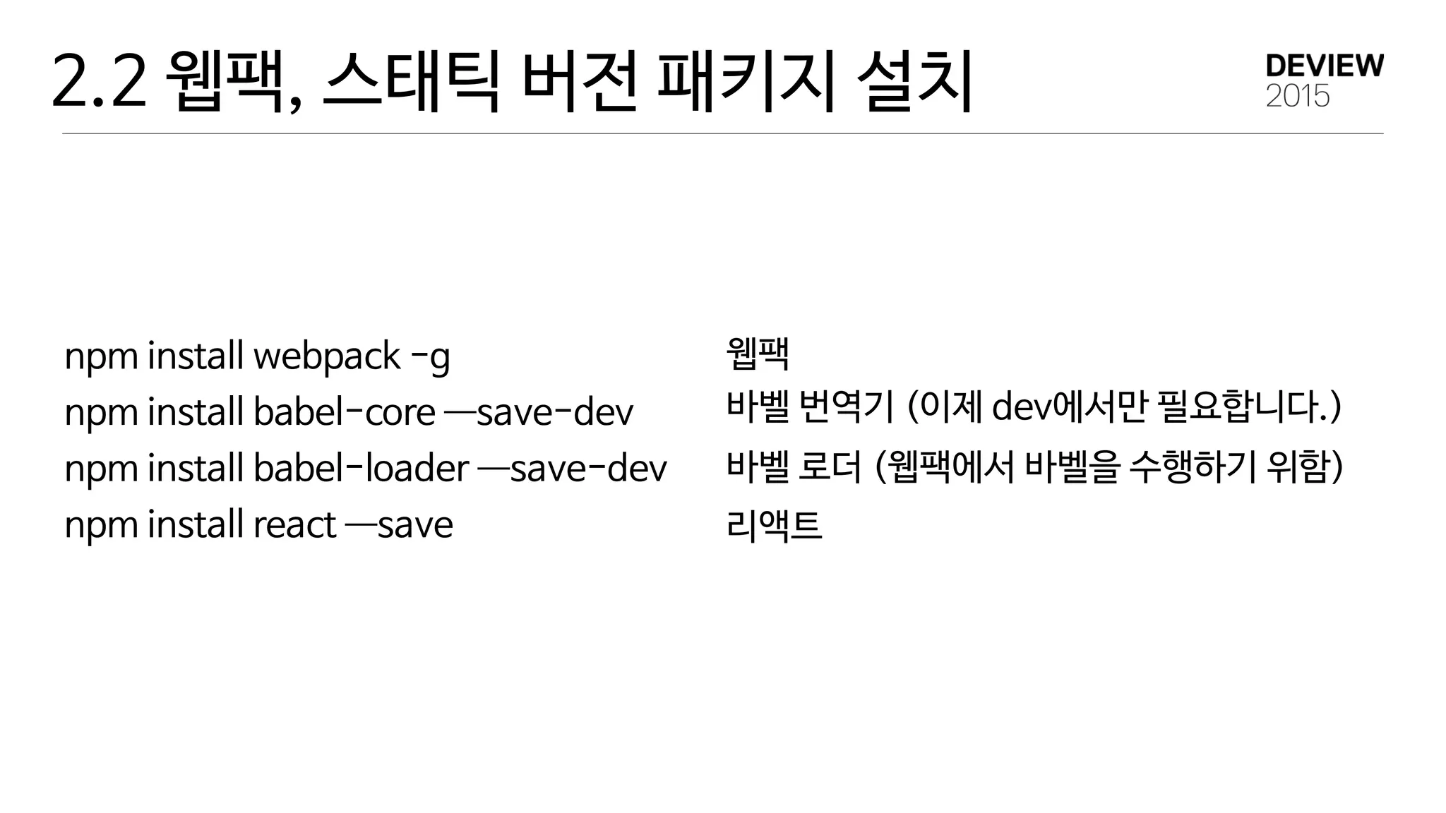 2.2 웹팩, 스태틱 버전 패키지 설치
npm install webpack -g 
npm install babel-core —―save-dev 
npm install babel-loader —―save-dev

npm install react —―save
웹팩
바벨 번역기 (이제 dev에서만 필요합니다.)
바벨 로더 (웹팩에서 바벨을 수행하기 위함)
리액트
 