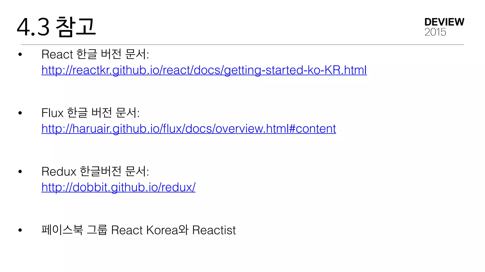 4.3 참고
• React 한글 버전 문서: 
http://reactkr.github.io/react/docs/getting-started-ko-KR.html
• Flux 한글 버전 문서: 
http://haruair.github.io/ﬂux/docs/overview.html#content
• Redux 한글버전 문서: 
http://dobbit.github.io/redux/
• 페이스북 그룹 React Korea와 Reactist
 