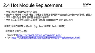 2.4 Hot Module Replacement
- 모듈 단위로 라이브리로드가 가능.

- 프로덕션 레벨에서 사용 가능 (이라고 설명하고 있지만 WebpackDevServer에서만 봤음.)

- 코드 스플리팅을 통해 필요한 부분만 다운로드.

- 부분적으로 적용이 가능하고 HMR 코드를 비활성화하면 관련 코드 제거.
이미 만들어진 HMR을 씁시다. (eg. React HMR, Redux HMR)
제작에 관심이 있는 분:
- example: http://webpack.github.io/example-app/

- API: http://webpack.github.io/docs/hot-module-replacement.html
 