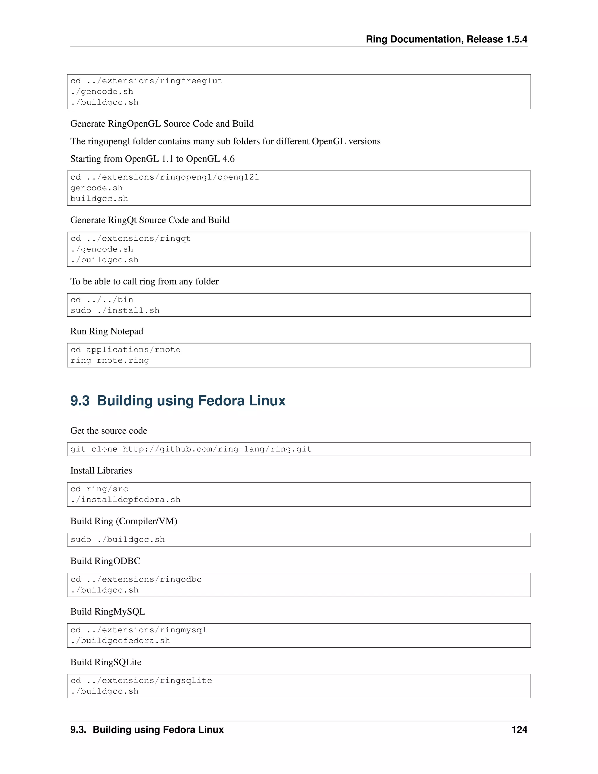 Ring Documentation, Release 1.5.4
cd ../extensions/ringfreeglut
./gencode.sh
./buildgcc.sh
Generate RingOpenGL Source Code and Build
The ringopengl folder contains many sub folders for different OpenGL versions
Starting from OpenGL 1.1 to OpenGL 4.6
cd ../extensions/ringopengl/opengl21
gencode.sh
buildgcc.sh
Generate RingQt Source Code and Build
cd ../extensions/ringqt
./gencode.sh
./buildgcc.sh
To be able to call ring from any folder
cd ../../bin
sudo ./install.sh
Run Ring Notepad
cd applications/rnote
ring rnote.ring
9.3 Building using Fedora Linux
Get the source code
git clone http://github.com/ring-lang/ring.git
Install Libraries
cd ring/src
./installdepfedora.sh
Build Ring (Compiler/VM)
sudo ./buildgcc.sh
Build RingODBC
cd ../extensions/ringodbc
./buildgcc.sh
Build RingMySQL
cd ../extensions/ringmysql
./buildgccfedora.sh
Build RingSQLite
cd ../extensions/ringsqlite
./buildgcc.sh
9.3. Building using Fedora Linux 124
 