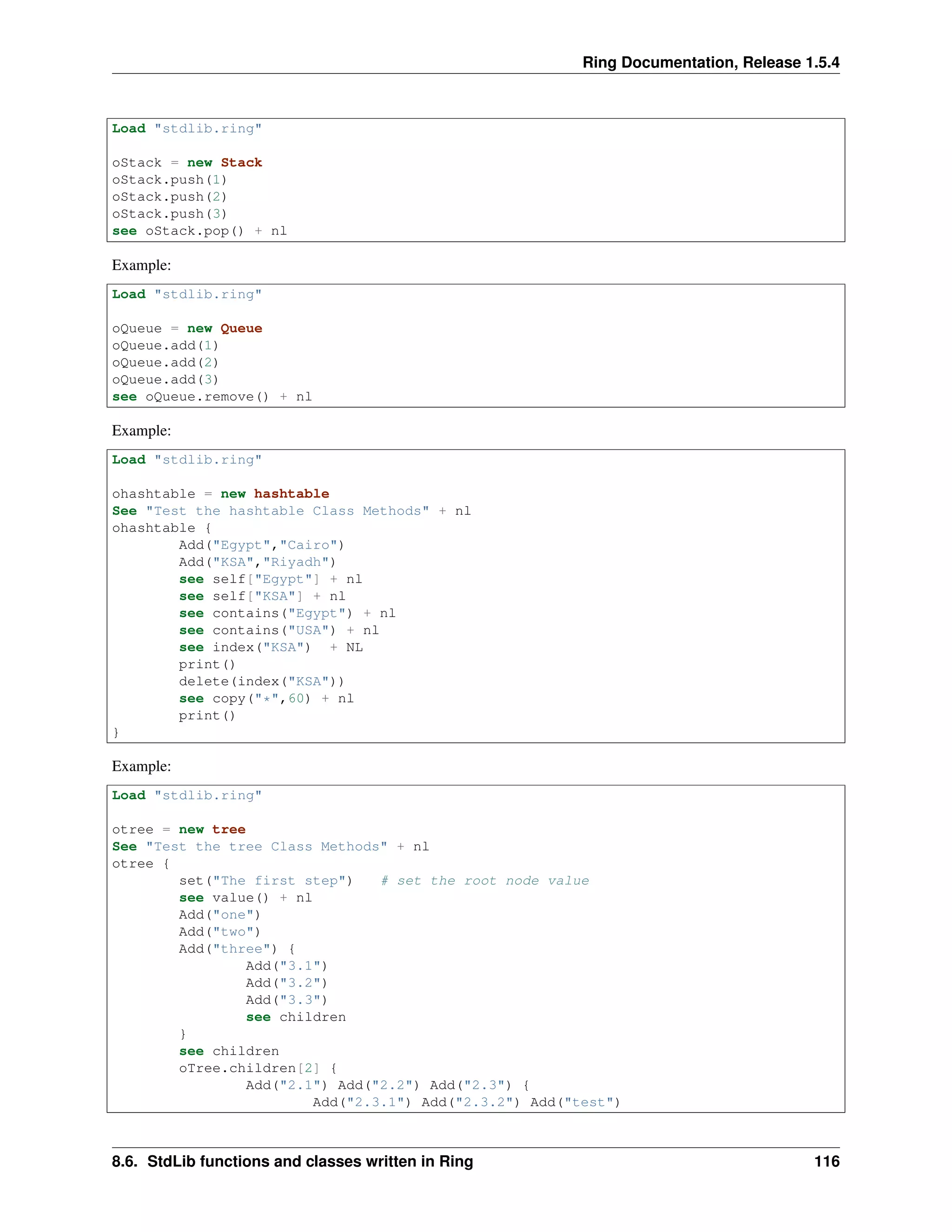 Ring Documentation, Release 1.5.4
Load "stdlib.ring"
oStack = new Stack
oStack.push(1)
oStack.push(2)
oStack.push(3)
see oStack.pop() + nl
Example:
Load "stdlib.ring"
oQueue = new Queue
oQueue.add(1)
oQueue.add(2)
oQueue.add(3)
see oQueue.remove() + nl
Example:
Load "stdlib.ring"
ohashtable = new hashtable
See "Test the hashtable Class Methods" + nl
ohashtable {
Add("Egypt","Cairo")
Add("KSA","Riyadh")
see self["Egypt"] + nl
see self["KSA"] + nl
see contains("Egypt") + nl
see contains("USA") + nl
see index("KSA") + NL
print()
delete(index("KSA"))
see copy("*",60) + nl
print()
}
Example:
Load "stdlib.ring"
otree = new tree
See "Test the tree Class Methods" + nl
otree {
set("The first step") # set the root node value
see value() + nl
Add("one")
Add("two")
Add("three") {
Add("3.1")
Add("3.2")
Add("3.3")
see children
}
see children
oTree.children[2] {
Add("2.1") Add("2.2") Add("2.3") {
Add("2.3.1") Add("2.3.2") Add("test")
8.6. StdLib functions and classes written in Ring 116
 