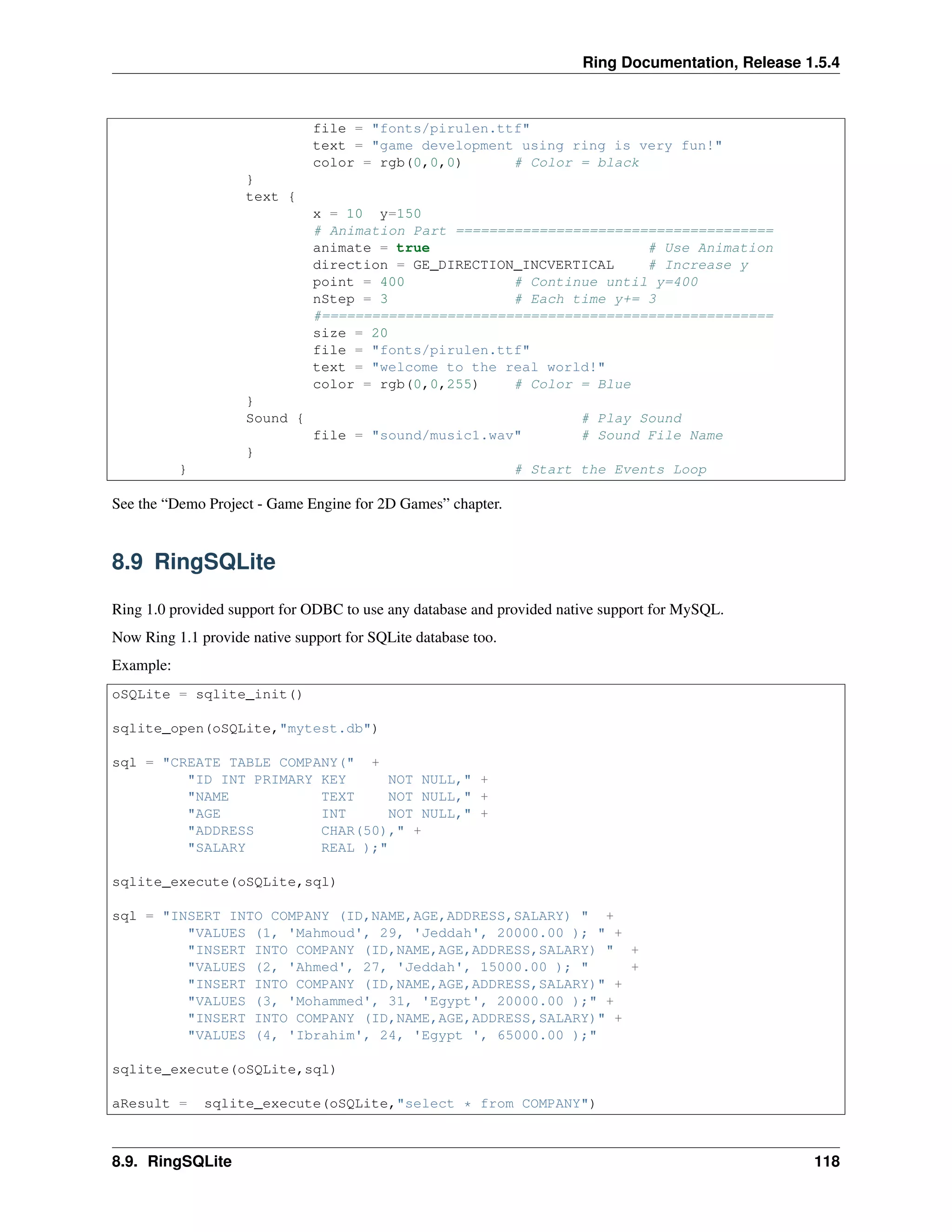 Ring Documentation, Release 1.5.4
file = "fonts/pirulen.ttf"
text = "game development using ring is very fun!"
color = rgb(0,0,0) # Color = black
}
text {
x = 10 y=150
# Animation Part ======================================
animate = true # Use Animation
direction = GE_DIRECTION_INCVERTICAL # Increase y
point = 400 # Continue until y=400
nStep = 3 # Each time y+= 3
#======================================================
size = 20
file = "fonts/pirulen.ttf"
text = "welcome to the real world!"
color = rgb(0,0,255) # Color = Blue
}
Sound { # Play Sound
file = "sound/music1.wav" # Sound File Name
}
} # Start the Events Loop
See the “Demo Project - Game Engine for 2D Games” chapter.
8.9 RingSQLite
Ring 1.0 provided support for ODBC to use any database and provided native support for MySQL.
Now Ring 1.1 provide native support for SQLite database too.
Example:
oSQLite = sqlite_init()
sqlite_open(oSQLite,"mytest.db")
sql = "CREATE TABLE COMPANY(" +
"ID INT PRIMARY KEY NOT NULL," +
"NAME TEXT NOT NULL," +
"AGE INT NOT NULL," +
"ADDRESS CHAR(50)," +
"SALARY REAL );"
sqlite_execute(oSQLite,sql)
sql = "INSERT INTO COMPANY (ID,NAME,AGE,ADDRESS,SALARY) " +
"VALUES (1, 'Mahmoud', 29, 'Jeddah', 20000.00 ); " +
"INSERT INTO COMPANY (ID,NAME,AGE,ADDRESS,SALARY) " +
"VALUES (2, 'Ahmed', 27, 'Jeddah', 15000.00 ); " +
"INSERT INTO COMPANY (ID,NAME,AGE,ADDRESS,SALARY)" +
"VALUES (3, 'Mohammed', 31, 'Egypt', 20000.00 );" +
"INSERT INTO COMPANY (ID,NAME,AGE,ADDRESS,SALARY)" +
"VALUES (4, 'Ibrahim', 24, 'Egypt ', 65000.00 );"
sqlite_execute(oSQLite,sql)
aResult = sqlite_execute(oSQLite,"select * from COMPANY")
8.9. RingSQLite 118
 