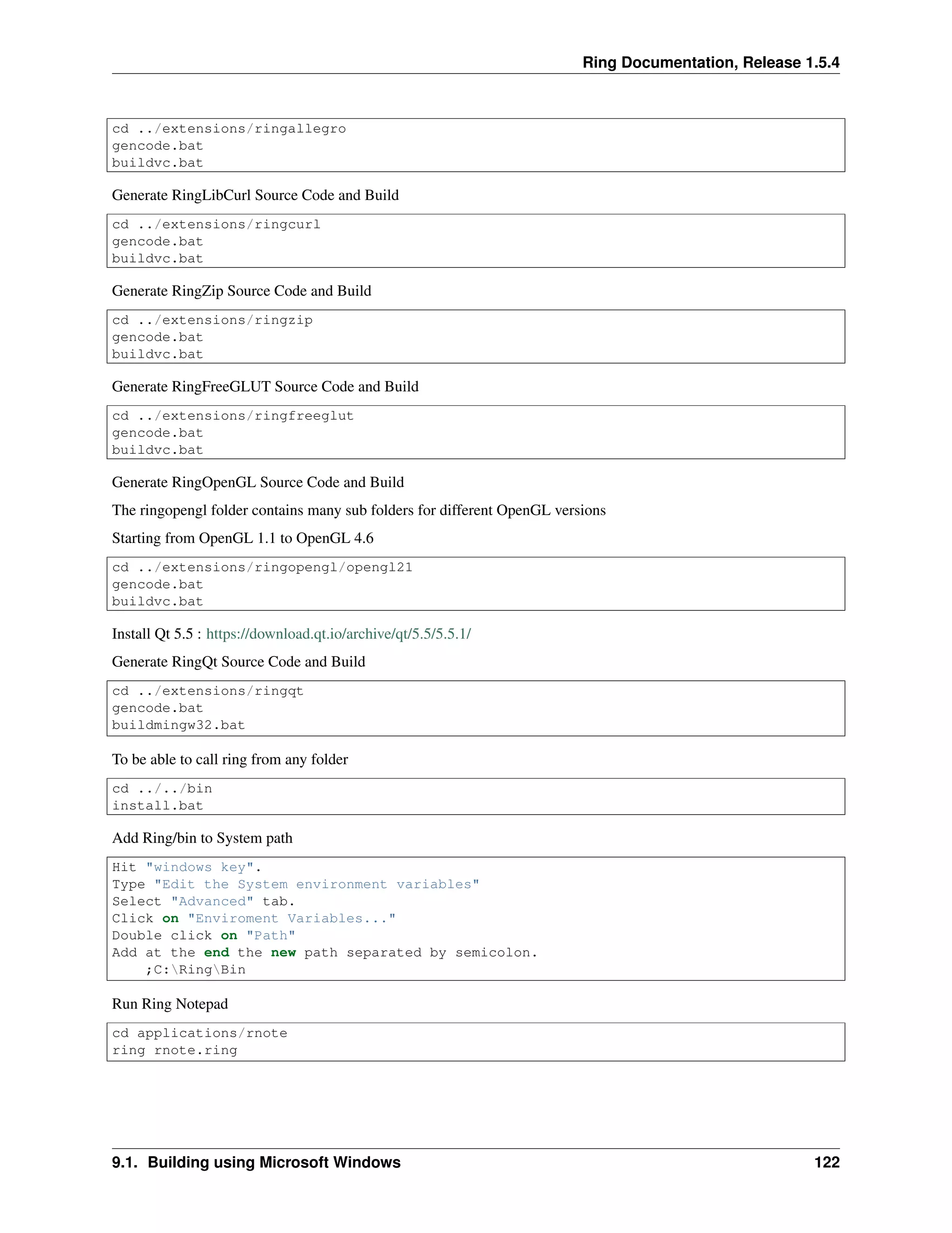 Ring Documentation, Release 1.5.4
cd ../extensions/ringallegro
gencode.bat
buildvc.bat
Generate RingLibCurl Source Code and Build
cd ../extensions/ringcurl
gencode.bat
buildvc.bat
Generate RingZip Source Code and Build
cd ../extensions/ringzip
gencode.bat
buildvc.bat
Generate RingFreeGLUT Source Code and Build
cd ../extensions/ringfreeglut
gencode.bat
buildvc.bat
Generate RingOpenGL Source Code and Build
The ringopengl folder contains many sub folders for different OpenGL versions
Starting from OpenGL 1.1 to OpenGL 4.6
cd ../extensions/ringopengl/opengl21
gencode.bat
buildvc.bat
Install Qt 5.5 : https://download.qt.io/archive/qt/5.5/5.5.1/
Generate RingQt Source Code and Build
cd ../extensions/ringqt
gencode.bat
buildmingw32.bat
To be able to call ring from any folder
cd ../../bin
install.bat
Add Ring/bin to System path
Hit "windows key".
Type "Edit the System environment variables"
Select "Advanced" tab.
Click on "Enviroment Variables..."
Double click on "Path"
Add at the end the new path separated by semicolon.
;C:RingBin
Run Ring Notepad
cd applications/rnote
ring rnote.ring
9.1. Building using Microsoft Windows 122
 