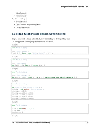 Ring Documentation, Release 1.5.4
• object2pointer()
• pointer2object()
Check the next chapters
• System Functions
• Object Oriented Programming (OOP)
• Low Level Functions
8.6 StdLib functions and classes written in Ring
Ring 1.1 comes with a library called StdLib, it’s written in Ring by the help of Ring Team
The library provide a useful group of new functions and classes
Example:
Load "stdlib.ring"
Puts("Test Times()")
Times ( 3 , func { see "Hello, World!" + nl } )
Example:
Load "stdlib.ring"
Puts("Test Map()")
See Map( 1:10, func x { return x*x } )
Example:
Load "stdlib.ring"
Puts("Test Filter()")
See Filter( 1:10 , func x { if x <= 5 return true else return false ok } )
Example:
Load "stdlib.ring"
See "Testing the String Class" + nl
oString = new string("Hello, World!")
oString.println()
oString.upper().println()
oString.lower().println()
oString.left(5).println()
oString.right(6).println()
Example:
Load "stdlib.ring"
oList = new list ( [1,2,3] )
oList.Add(4)
oList.print()
Example:
8.6. StdLib functions and classes written in Ring 115
 