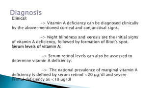 Clinical:
-> Vitamin A deficiency can be diagnosed clinically
by the above-mentioned corneal and conjunctival signs.
-> Night blindness and xerosis are the initial signs
of vitamin A deficiency, followed by formation of Bitot's spot.
Serum levels of vitamin A:
-> Serum retinol levels can also be assessed to
determine vitamin A deficiency.
-> The national prevalence of marginal vitamin A
deficiency is defined by serum retinol <20 μg/dl and severe
retinol deficiency as <10 μg/dl
 