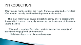 Many ocular manifestations are results from prolonged and severe lack
of vitamin A, usually combined with general malnutrition.
This may manifest as severe clinical deficiency after a precipitating
illness,which is most commonly measles or respiratory tract infection or
severe diarrhea.
VitaminA is required for vision , maintenance of the integrity of
epithelial linings,growth and immunity.
Deficiency leads to ocular manifestations.
 
