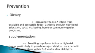  Dietary
-> Increasing vitamin A intake from
available and accessible foods, achieved through nutritional
education, social marketing, home or community garden
programs,
supplementation:
-> Providing supplementation to high-risk
group, particularly to preschool-aged children, on a periodic
basis and to mothers within 6-8 weeks after childbirth.
 