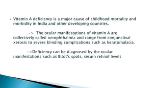  Vitamin A deficiency is a major cause of childhood mortality and
morbidity in India and other developing countries.
-> The ocular manifestations of vitamin A are
collectively called xerophthalmia and range from conjunctival
xerosis to severe blinding complications such as keratomalacia.
->Deficiency can be diagnosed by the ocular
manifestations such as Bitot's spots, serum retinol levels
 