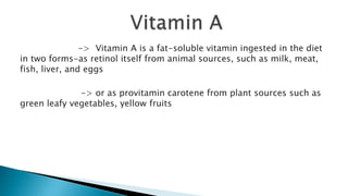 -> Vitamin A is a fat-soluble vitamin ingested in the diet
in two forms-as retinol itself from animal sources, such as milk, meat,
fish, liver, and eggs
-> or as provitamin carotene from plant sources such as
green leafy vegetables, yellow fruits
 