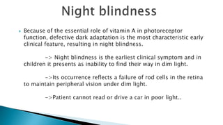  Because of the essential role of vitamin A in photoreceptor
function, defective dark adaptation is the most characteristic early
clinical feature, resulting in night blindness.
-> Night blindness is the earliest clinical symptom and in
children it presents as inability to find their way in dim light.
->Its occurrence reflects a failure of rod cells in the retina
to maintain peripheral vision under dim light.
->Patient cannot read or drive a car in poor light..
 