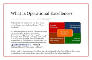 What Is Operational Excellence?
Contributed by Frank Adler on January 15, 2015 in Operations & Supply Chain
Perfection is not attainable, but if we chase
perfection we can catch excellence. – Vince
Lombardi
In “ The Discipline of Market Leaders – Choose
your Customers, Narrow your Focus,
Dominate your Market, ” Michael Treacy and
Fred Wiersema describe three distinct value
propositions or disciplines an organization can
choose to compete in their market or industry–
Operational Excellence , Product
Leadership , and Customer Intimacy .
Market leaders choose to excel in delivering extraordinary levels of one of these three value
propositions, while maintaining competitive standards in the other disciplines.
 