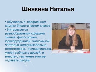 Шнякина Наталья обучалась в  профильном химико-биологическом классе Интересуется разнообразными сферами знаний: философией, юриспруденцией, экономикой. Наталья коммуникабельна, ответственна,  принципиальна, умеет выбирать друзей, и вместе с тем умеет многое отдавать людям 