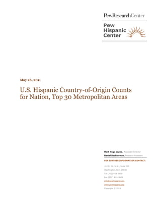 May 26, 2011


U.S. Hispanic Country-of-Origin Counts
for Nation, Top 30 Metropolitan Areas




                            Mark Hugo Lopez, Associate Director
                            Daniel Dockterman, Research Assistant

                            FOR FURTHER INFORMATION CONTACT:


                            1615 L St, N.W., Suite 700

                            Washington, D.C. 20036

                            Tel (202) 419-3600

                            Fax (202) 419-3608

                            info@pewhispanic.org

                            www.pewhispanic.org
                            Copyright © 2011
 