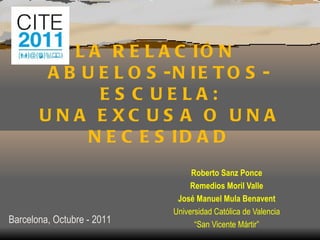 LA RELACIÓN  ABUELOS-NIETOS-ESCUELA: UNA EXCUSA O UNA NECESIDAD Roberto Sanz Ponce Remedios Moril Valle José Manuel Mula Benavent Universidad Católica de Valencia “ San Vicente Mártir” Barcelona, Octubre - 2011 