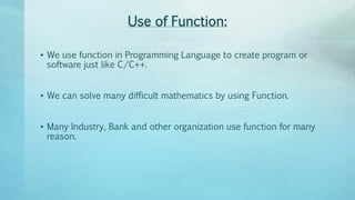 Use of Function:
• We use function in Programming Language to create program or
software just like C/C++.
• We can solve many difficult mathematics by using Function.
• Many Industry, Bank and other organization use function for many
reason.
 