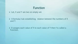 Function
 Let, X and Y are two on empty set.
 A formula/rule establishing relation between the numbers of X
and Y.
 It assigns each value of X to each value of Y then f is called a
Function.
 