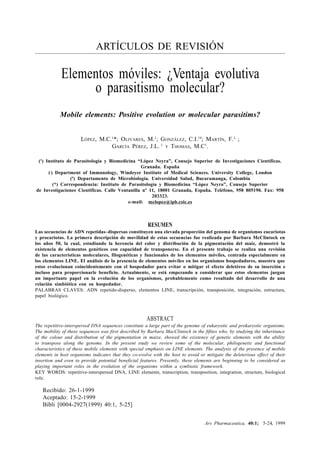 Ars Pharmaceutica, 40:1; ?-??, 1999
5
ARTÍCULOS DE REVISIÓN
Elementos móviles: ¿Ventaja evolutiva
o parasitismo molecular?
Mobile elements: Positive evolution or molecular parasitims?
LÓPEZ, M.C.1
*; OLIVARES, M.1
; GONZÁLEZ, C.I.1#
; MARTÍN, F.1,
;
GARCÍA PÉREZ, J.L. 1
Y THOMAS, M.C1
.
(1
) Instituto de Parasitología y Biomedicina “López Neyra”, Consejo Superior de Investigaciones Científicas.
Granada. España
(,
) Department of Immunology, Windeyer Institute of Medical Sciences. University College, London
(#
) Departamento de Microbiología. Universidad Salud, Bucaramanga, Colombia
(*) Correspondencia: Instituto de Parasitología y Biomedicina “López Neyra”, Consejo Superior
de Investigaciones Científicas. Calle Ventanilla nº 11, 18001 Granada, España. Teléfono, 958 805190. Fax: 958
203323.
e-mail: mclopez@ipb.csic.es
RESUMEN
Las secuencias de ADN repetidas–dispersas constituyen una elevada proporción del genoma de organismos eucariotas
y procariotas. La primera descripción de movilidad de estas secuencias fue realizada por Barbara McClintock en
los años 50, la cual, estudiando la herencia del color y distribución de la pigmentación del maíz, demostró la
existencia de elementos genéticos con capacidad de transponerse. En el presente trabajo se realiza una revisión
de las características moleculares, filogenéticas y funcionales de los elementos móviles, centrada especialmente en
los elementos LINE. El análisis de la presencia de elementos móviles en los organismos hospedadores, muestra que
estos evolucionan coincidentemente con el hospedador para evitar o mitigar el efecto deletéreo de su inserción e
incluso para proporcionarle beneficio. Actualmente, se está empezando a considerar que estos elementos juegan
un importante papel en la evolución de los organismos, probablemente como resultado del desarrollo de una
relación simbiótica con su hospedador.
PALABRAS CLAVES: ADN repetido-disperso, elementos LINE, transcripción, transposición, integración, estructura,
papel biológico.
ABSTRACT
The repetitive-interspersed DNA sequences constitute a large part of the genome of eukaryotic and prokaryotic organisms.
The mobility of these sequences was first described by Barbara MacClintock in the fifties who, by studying the inheritance
of the colour and distribution of the pigmentation in maize, showed the existence of genetic elements with the ability
to transpose along the genome. In the present study we review some of the molecular, philogenetic and functional
characteristics of these mobile elements with special emphasis on LINE elements. The analysis of the presence of mobile
elements in host organisms indicates that they co-evolve with the host to avoid or mitigate the deleterious effect of their
insertion and even to provide potential beneficial features. Presently, these elements are beginning to be considered as
playing important roles in the evolution of the organisms within a symbiotic framework.
KEY WORDS: repetitive-interspersed DNA, LINE elements, transcription, transposition, integration, structure, biological
role.
Recibido: 26-1-1999
Aceptado: 15-2-1999
Bibli [0004-2927(1999) 40:1, 5-25]
5-24
 
