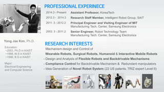 PROFESSIONAL EXPERINECE
2014.3 - Present Assistant Professor, KoreaTech
2012.3 - 2014.3 Research Staff Member, Intelligent Robot Group, SAIT
2011. 3 - 2012.2 Principal Engineer and Visiting Engineer of MIT
Manufacturing Tech. Center, Samsung Electronics
2003. 3 - 2011.2 Senior Engineer, Robot Technology Team
Manufacturing Tech. Center, Samsung Electronics
Education :
~2003, Ph.D in KAIST
~1998, M.S in KAIST
~1996, B.S in KAIST
Major:
Electrical Engineering
and Computer Science
Yong Jae Kim, Ph.D.
RESEARCH INTERESTS
- Mechanism design and Control of
Wearable Robots, Surgical Robots, Humanoid & Interactive Mobile Robots
- Design and Analysis of Flexible Robots and Backdrivable Mechanisms
- Compliance Control for Backdrivable Mechanism & Redundant manipulators
- Idea Generation of Novel Robot System (22 US patents, TRIZ expert Level II)
 