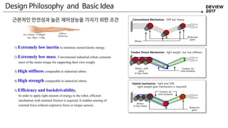 Design Philosophy and Basic Idea
Motors with
gears
in base frame
Tendons for
joint actuation
Reduction
gears
Motors
Motors
in base frame
Reduction
gears
Tendons for
joint actuation
Conventional Mechanism : Stiff but Heavy
Tendon Driven Mechanism : light weight but low stiffness
Hybrid mechanism : light and Stiff,
light-weight gear mechanism is required!
1) Extremely low inertia to minimize stored kinetic energy.
2) Extremely low mass. Conventional industrial robots consume
most of the motor torque for supporting their own weight.
3) High stiffness comparable to industrial robots.
4) High strength comparable to industrial robots.
5) Efficiency and backdrivability.
In order to apply right amount of energy to the robot, efficient
mechanism with minimal friction is required. It enables sensing of
external force without expensive force or torque sensors.
Stiffness
350Nm/rad
Ave. Inertia : 0.49kgm2
Ave. Mass : 3.9kg
근본적인 안전성과 높은 제어성능을 가지기 위한 조건
 