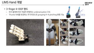 • 3-finger 4-DOF 핸드
– 파지 물체에 따라 적절히 변형하는 underactuation 구조
– Thumb 자세를 변경하는 추가자유도로 grasping  pinching 변환 가능
LIMS Hand 개발
 