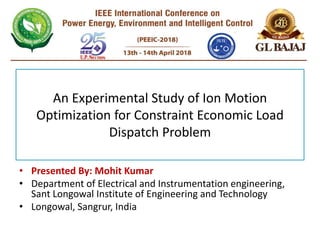 An Experimental Study of Ion Motion
Optimization for Constraint Economic Load
Dispatch Problem
• Presented By: Mohit Kumar
• Department of Electrical and Instrumentation engineering,
Sant Longowal Institute of Engineering and Technology
• Longowal, Sangrur, India
 