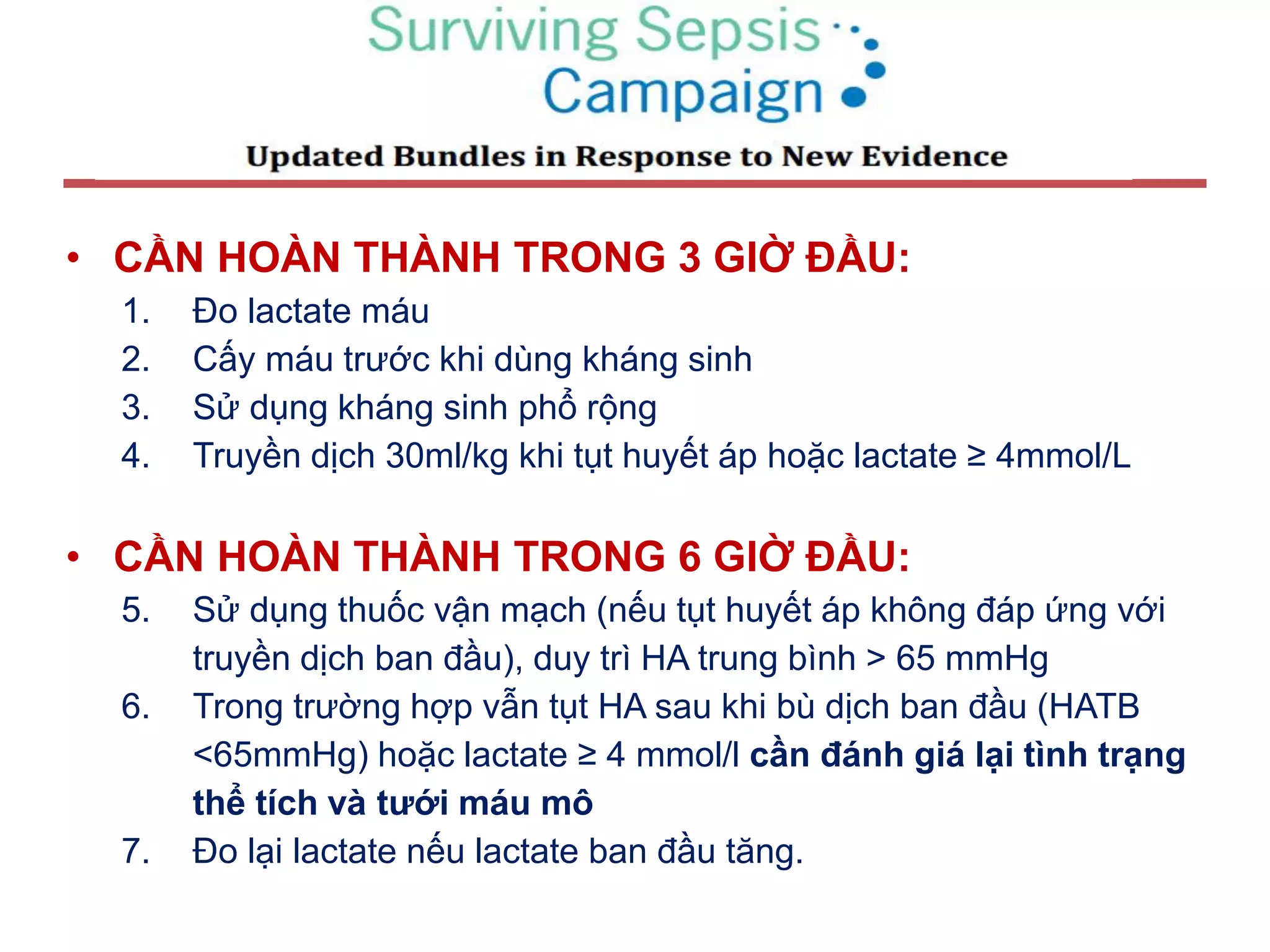• CẦN HOÀN THÀNH TRONG 3 GIỜ ĐẦU:
1. Đo lactate máu
2. Cấy máu trước khi dùng kháng sinh
3. Sử dụng kháng sinh phổ rộng
4. Truyền dịch 30ml/kg khi tụt huyết áp hoặc lactate ≥ 4mmol/L
• CẦN HOÀN THÀNH TRONG 6 GIỜ ĐẦU:
5. Sử dụng thuốc vận mạch (nếu tụt huyết áp không đáp ứng với
truyền dịch ban đầu), duy trì HA trung bình > 65 mmHg
6. Trong trường hợp vẫn tụt HA sau khi bù dịch ban đầu (HATB
<65mmHg) hoặc lactate ≥ 4 mmol/l cần đánh giá lại tình trạng
thể tích và tưới máu mô
7. Đo lại lactate nếu lactate ban đầu tăng.
 