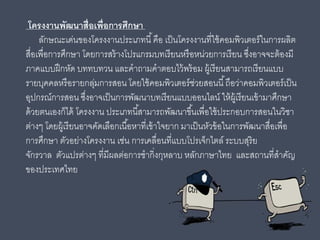 โครงงานพัฒนาสื่อเพื่อการศึกษา
ลักษณะเด่นของโครงงานประเภทนี้คือ เป็นโครงงานที่ใช้คอมพิวเตอร์ในการผลิต
สื่อเพื่อการศึกษา โดยการสร้างโปรแกรมบทเรียนหรือหน่วยการเรียน ซึ่งอาจจะต้องมี
ภาคแบบฝึกหัด บททบทวน และคําถามคําตอบไว้พร้อม ผู้เรียนสามารถเรียนแบบ
รายบุคคลหรือรายกลุ่มการสอน โดยใช้คอมพิวเตอร์ช่วยสอนนี้ถือว่าคอมพิวเตอร์เป็น
อุปกรณ์การสอน ซึ่งอาจเป็นการพัฒนาบทเรียนแบบออนไลน์ ให้ผู้เรียนเข้ามาศึกษา
ด้วยตนเองก็ได้ โครงงาน ประเภทนี้สามารถพัฒนาขึ้นเพื่อใช้ประกอบการสอนในวิชา
ต่างๆ โดยผู้เรียนอาจคัดเลือกเนื้อหาที่เข้าใจยาก มาเป็นหัวข้อในการพัฒนาสื่อเพื่อ
การศึกษา ตัวอย่างโครงงาน เช่น การเคลื่อนที่แบบโปรเจ็กไตล์ ระบบสุริย
จักรวาล ตัวแปรต่างๆ ที่มีผลต่อการชํากิ่งกุหลาบ หลักภาษาไทย และสถานที่สําคัญ
ของประเทศไทย
 