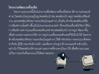 โครงงานพัฒนาเครื่องมือ
โครงงานประเภทนี้เป็นโครงงานเพื่อพัฒนาเครื่องมือช่วย สร้างงานประยุกต์
ต่างๆ โดยส่วนใหญ่จะอยู่ในรูปซอฟต์แวร์ เช่น ซอฟต์แวร์วาดรูป ซอฟต์แวร์พิมพ์
งาน และซอฟต์แวร์ช่วยการมองวัตถุในมุมต่างๆ เป็นต้น สําหรับซอฟต์แวร์เพื่อ
การพิมพ์งานนั้นสร้างขึ้นเป็นโปรแกรมประมวลคํา ซึ่งจะเป็นเครื่องมือให้เราใช้ใน
การพิมพ์งานต่างๆบนเครื่องคอมพิวเตอร์ ส่วนซอฟต์แวร์การวาดรูป พัฒนาขึ้น
เพื่ออํานวยความสะดวกให้การวาดรูปบนเครื่องคอมพิวเตอร์ให้เป็นไปได้ โดยง่าย
สําหรับซอฟต์แวร์ช่วยการมองวัตถุในมุมต่างๆ ใช้สําหรับช่วยการออกแบบสิ่งของ
อาทิเช่น ผู้ใช้วาดแจกันด้านหน้า และต้องการจะดูว่าด้านบนและด้านข้างเป็น
อย่างไร ก็ให้ซอฟต์แวร์คํานวณค่าและภาพที่ควรจะเป็นมาให้ เพื่อพิจารณาและ
แก้ไขภาพแจกันที่ออกแบบไว้ได้อย่างสะดวก
 