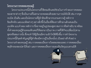 โครงงานการทดลองทฤษฎี
โครงงานประเภทนี้เป็นโครงงานที่ใช้คอมพิวเตอร์ช่วยในการจําลองการทดลอง
ของสาขาต่างๆ ซึ่งเป็นงานที่ไม่สามารถทดลองด้วยสถานการณ์จริงได้ เช่น การจุด
ระเบิด เป็นต้น และเป็นโครงงานที่ผู้ทําต้องศึกษารวบรวมความรู้ หลักการ
ข้อเท็จจริง และแนวคิดต่างๆ อย่างลึกซึ้งในเรื่องที่ต้องการศึกษาแล้วเสนอเป็น
แนวคิด แบบจําลอง หลักการ ซึ่งอาจอยู่ในรูปของสูตร สมการ หรือคําอธิบาย พร้อม
ทั้งจําลองทฤษฏีด้วยคอมพิวเตอร์ให้ออกมาเป็นภาพ ภาพที่ได้ก็จะเปลี่ยนไปตาม
สูตรหรือสมการนั้น ซึ่งจะทําให้ผู้เรียนมีความเข้าใจได้ดียิ่งขึ้น การทําโครงงาน
ประเภทนี้มีจุดสําคัญอยู่ที่ผู้ทําต้องมีความรู้ในเรื่องนั้นๆ เป็นอย่างดี ตัวอย่าง
โครงงานจําลองทฤษฎี เช่น การทดลองเรื่องการไหลของของเหลว การทดลองเรื่อง
พฤติกรรมของปลาปิรันย่า และการทดลองเรื่องการมองเห็นวัตถุแบบสามมิติ
 