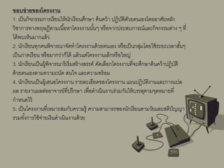 ขอบข่ายของโครงงาน
1. เป็นกิจกรรมการเรียนให้นักเรียนศึกษา ค้นคว้า ปฏิบัติดัวยตนเองโดยอาศัยหลัก
วิชาการทางทฤษฎีตามเนื้อหาโครงงานนั้นๆ หรือจากประสบการณ์และกิจกรรมต่าง ๆ ที่
ได้พบเห็นมากแล้ว
2. นักเรียนทุกคนพิจารณาจัดทําโครงงานด้วยตนเอง หรือเป็นกลุ่มโดยใช้ระยะเวลาสั้นๆ
เป็นภาคเรียน หรือมากว่าก็ได้ แล้วแต่โครงงานเล็กหรือใหญ่
3. นักเรียนเป็นผู้พิจารณาริเริ่มสร้างสรรค์ คัดเลือกโครงงานที่จะศึกษาค้นคว้าปฏิบัติ
ด้วยตนเองตามความถนัด สนใจ และความพร้อม
4. นักเรียนเป็นผู้เสนอโครงงาน รายละเอียดของโครงงาน แผนปฏิบัติงานและการแปล
ผล รายงานผลต่ออาจารย์ที่ปรึกษา เพื่อดําเนินงานร่วมกันให้บรรลุตามจุดหมายที่
กําหนดไว้
5. เป็นโครงงานที่เหมาะสมกับความรู้ ความสามารถของนักเรียนตามวัยและสติปัญญา
รวมทั้งการใช้จ่ายเงินดําเนินงานด้วย
 