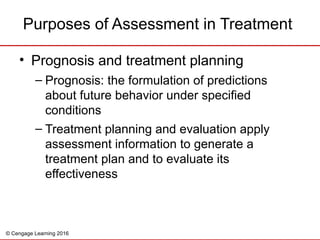 © Cengage Learning 2016
Purposes of Assessment in Treatment
• Prognosis and treatment planning
– Prognosis: the formulation of predictions
about future behavior under specified
conditions
– Treatment planning and evaluation apply
assessment information to generate a
treatment plan and to evaluate its
effectiveness
 