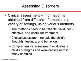 © Cengage Learning 2016
• Clinical assessment – information is
obtained from different informants, in a
variety of settings, using various methods
– The methods need to be reliable, valid, cost-
effective, and useful for treatment
– Clinical assessment reveals the child’s
thoughts, feelings, and behaviors
– Comprehensive assessment evaluates a
child’s strengths and weaknesses across
many domains
Assessing Disorders
 