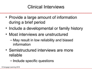 © Cengage Learning 2016
• Provide a large amount of information
during a brief period
• Include a developmental or family history
• Most interviews are unstructured
– May result in low reliability and biased
information
• Semistructured interviews are more
reliable
– Include specific questions
Clinical Interviews
 