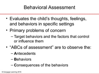 © Cengage Learning 2016
• Evaluates the child’s thoughts, feelings,
and behaviors in specific settings
• Primary problems of concern
– Target behaviors and the factors that control
or influence them
• “ABCs of assessment” are to observe the:
– Antecedents
– Behaviors
– Consequences of the behaviors
Behavioral Assessment
 