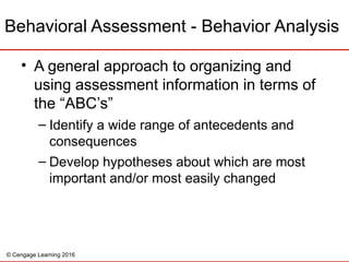 © Cengage Learning 2016
Behavioral Assessment - Behavior Analysis
• A general approach to organizing and
using assessment information in terms of
the “ABC’s”
– Identify a wide range of antecedents and
consequences
– Develop hypotheses about which are most
important and/or most easily changed
 