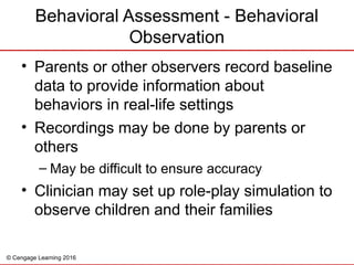 © Cengage Learning 2016
Behavioral Assessment - Behavioral
Observation
• Parents or other observers record baseline
data to provide information about
behaviors in real-life settings
• Recordings may be done by parents or
others
– May be difficult to ensure accuracy
• Clinician may set up role-play simulation to
observe children and their families
 