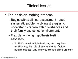 © Cengage Learning 2016
Clinical Issues
• The decision-making process
– Begins with a clinical assessment - uses
systematic problem-solving strategies to
understand children with disturbances and
their family and school environments
– Flexible, ongoing hypothesis testing
assesses:
• A child’s emotional, behavioral, and cognitive
functioning; the role of environmental factors;
nature, causes, and likely outcomes of the problem
 