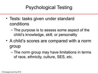 © Cengage Learning 2016
• Tests: tasks given under standard
conditions
– The purpose is to assess some aspect of the
child’s knowledge, skill, or personality
• A child’s scores are compared with a norm
group
– The norm group may have limitations in terms
of race, ethnicity, culture, SES, etc.
Psychological Testing
 