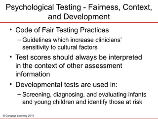 © Cengage Learning 2016
Psychological Testing - Fairness, Context,
and Development
• Code of Fair Testing Practices
– Guidelines which increase clinicians’
sensitivity to cultural factors
• Test scores should always be interpreted
in the context of other assessment
information
• Developmental tests are used in:
– Screening, diagnosing, and evaluating infants
and young children and identify those at risk
 