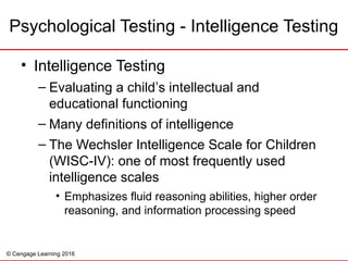 © Cengage Learning 2016
• Intelligence Testing
– Evaluating a child’s intellectual and
educational functioning
– Many definitions of intelligence
– The Wechsler Intelligence Scale for Children
(WISC-IV): one of most frequently used
intelligence scales
• Emphasizes fluid reasoning abilities, higher order
reasoning, and information processing speed
Psychological Testing - Intelligence Testing
 