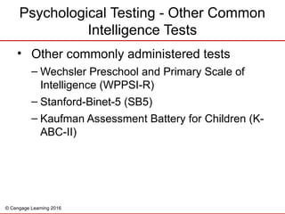 © Cengage Learning 2016
Psychological Testing - Other Common
Intelligence Tests
• Other commonly administered tests
– Wechsler Preschool and Primary Scale of
Intelligence (WPPSI-R)
– Stanford-Binet-5 (SB5)
– Kaufman Assessment Battery for Children (K-
ABC-II)
 