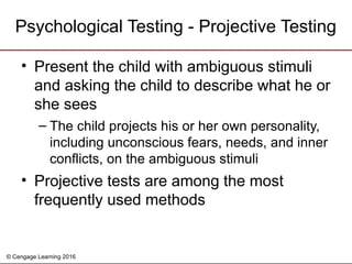 © Cengage Learning 2016
Psychological Testing - Projective Testing
• Present the child with ambiguous stimuli
and asking the child to describe what he or
she sees
– The child projects his or her own personality,
including unconscious fears, needs, and inner
conflicts, on the ambiguous stimuli
• Projective tests are among the most
frequently used methods
 