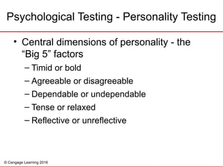 © Cengage Learning 2016
Psychological Testing - Personality Testing
• Central dimensions of personality - the
“Big 5” factors
– Timid or bold
– Agreeable or disagreeable
– Dependable or undependable
– Tense or relaxed
– Reflective or unreflective
 