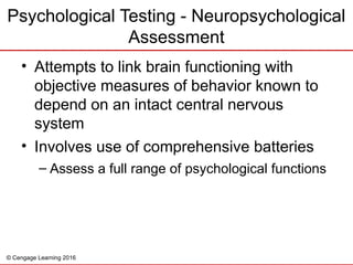 © Cengage Learning 2016
Psychological Testing - Neuropsychological
Assessment
• Attempts to link brain functioning with
objective measures of behavior known to
depend on an intact central nervous
system
• Involves use of comprehensive batteries
– Assess a full range of psychological functions
 